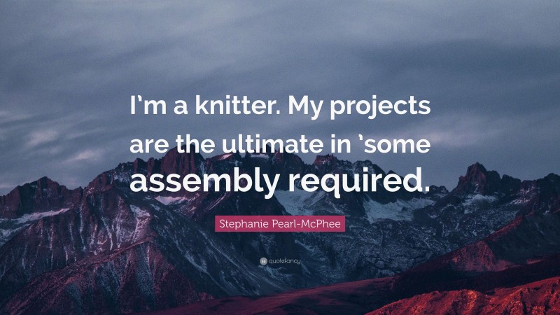 Stephanie Pearl-McPhee Quote: “I’m a knitter. My projects are the ultimate in ’some assembly required.”