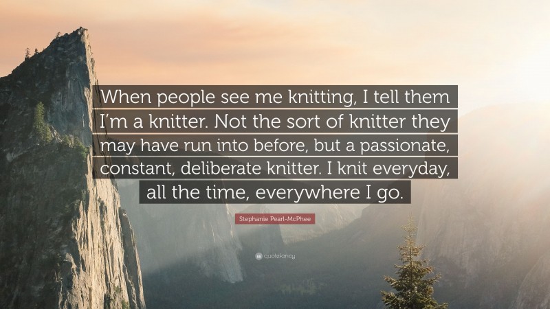 Stephanie Pearl-McPhee Quote: “When people see me knitting, I tell them I’m a knitter. Not the sort of knitter they may have run into before, but a passionate, constant, deliberate knitter. I knit everyday, all the time, everywhere I go.”