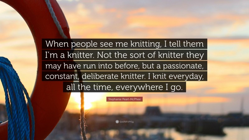 Stephanie Pearl-McPhee Quote: “When people see me knitting, I tell them I’m a knitter. Not the sort of knitter they may have run into before, but a passionate, constant, deliberate knitter. I knit everyday, all the time, everywhere I go.”