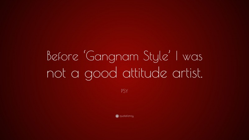PSY Quote: “Before ‘Gangnam Style’ I was not a good attitude artist.”