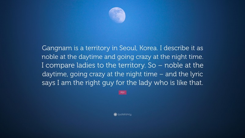 PSY Quote: “Gangnam is a territory in Seoul, Korea. I describe it as noble at the daytime and going crazy at the night time. I compare ladies to the territory. So – noble at the daytime, going crazy at the night time – and the lyric says I am the right guy for the lady who is like that.”