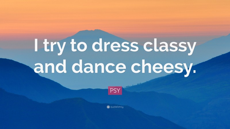 PSY Quote: “I try to dress classy and dance cheesy.”