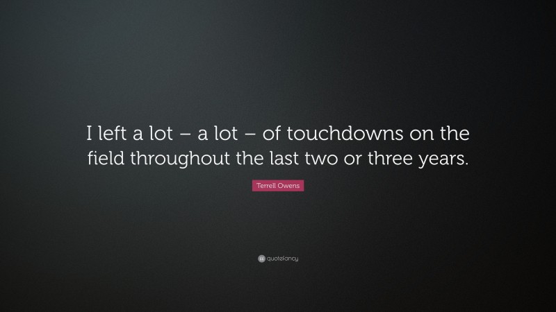 Terrell Owens Quote: “I left a lot – a lot – of touchdowns on the field throughout the last two or three years.”