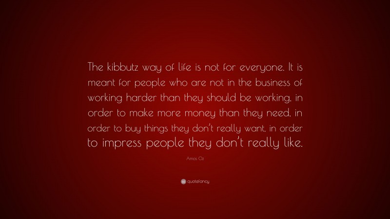 Amos Oz Quote: “The kibbutz way of life is not for everyone. It is meant for people who are not in the business of working harder than they should be working, in order to make more money than they need, in order to buy things they don’t really want, in order to impress people they don’t really like.”