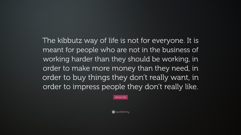 Amos Oz Quote: “The kibbutz way of life is not for everyone. It is meant for people who are not in the business of working harder than they should be working, in order to make more money than they need, in order to buy things they don’t really want, in order to impress people they don’t really like.”