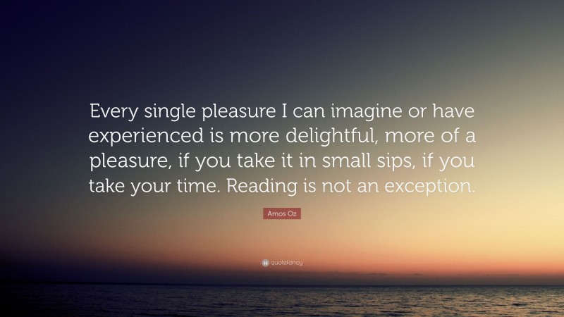 Amos Oz Quote: “Every single pleasure I can imagine or have experienced is more delightful, more of a pleasure, if you take it in small sips, if you take your time. Reading is not an exception.”