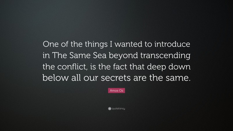Amos Oz Quote: “One of the things I wanted to introduce in The Same Sea beyond transcending the conflict, is the fact that deep down below all our secrets are the same.”