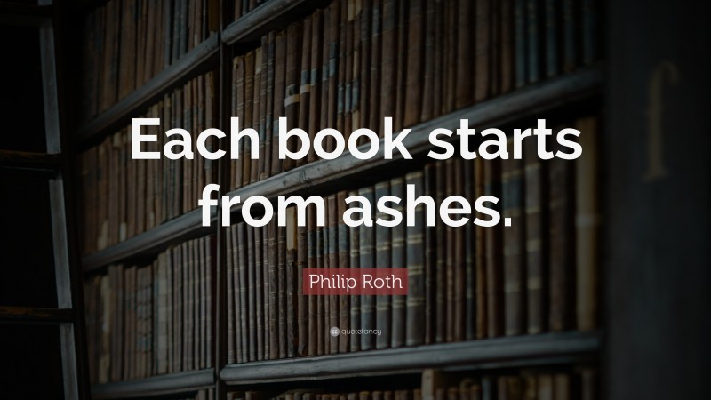 Philip Roth Quote: “Each book starts from ashes.”