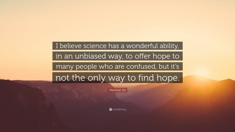 Mehmet Oz Quote: “I believe science has a wonderful ability, in an unbiased way, to offer hope to many people who are confused, but it’s not the only way to find hope.”