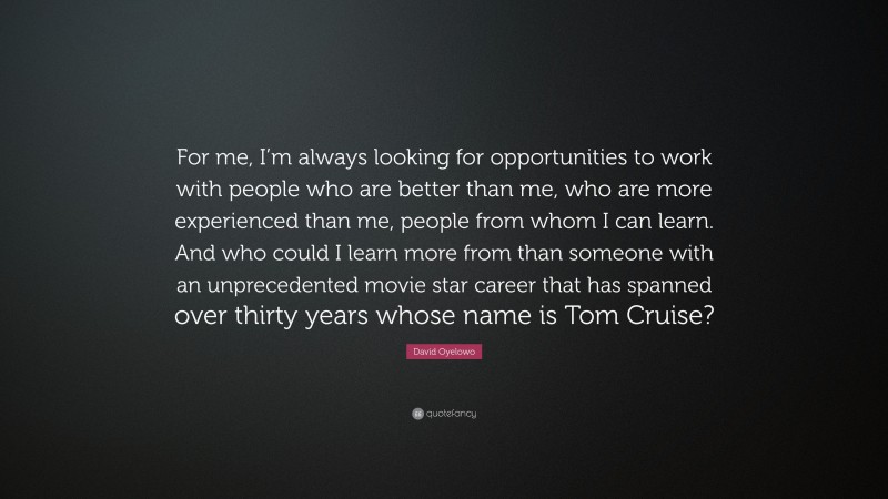 David Oyelowo Quote: “For me, I’m always looking for opportunities to work with people who are better than me, who are more experienced than me, people from whom I can learn. And who could I learn more from than someone with an unprecedented movie star career that has spanned over thirty years whose name is Tom Cruise?”