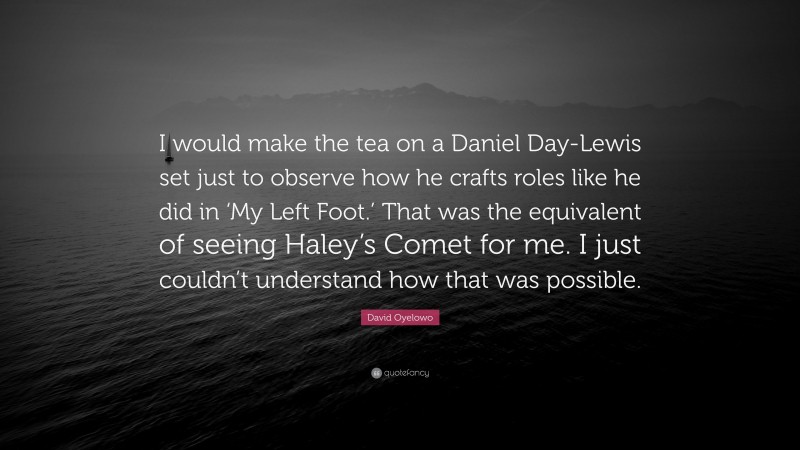 David Oyelowo Quote: “I would make the tea on a Daniel Day-Lewis set just to observe how he crafts roles like he did in ‘My Left Foot.’ That was the equivalent of seeing Haley’s Comet for me. I just couldn’t understand how that was possible.”