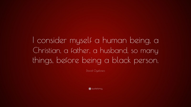 David Oyelowo Quote: “I consider myself a human being, a Christian, a father, a husband, so many things, before being a black person.”