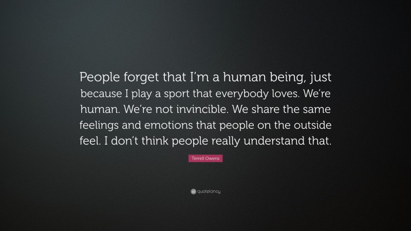 Terrell Owens Quote: “People forget that I’m a human being, just because I play a sport that everybody loves. We’re human. We’re not invincible. We share the same feelings and emotions that people on the outside feel. I don’t think people really understand that.”