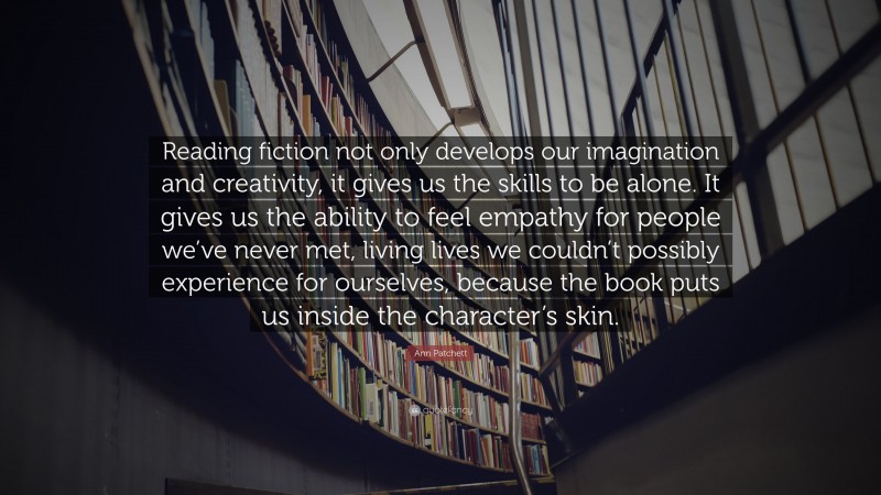 Ann Patchett Quote: “Reading fiction not only develops our imagination and creativity, it gives us the skills to be alone. It gives us the ability to feel empathy for people we’ve never met, living lives we couldn’t possibly experience for ourselves, because the book puts us inside the character’s skin.”