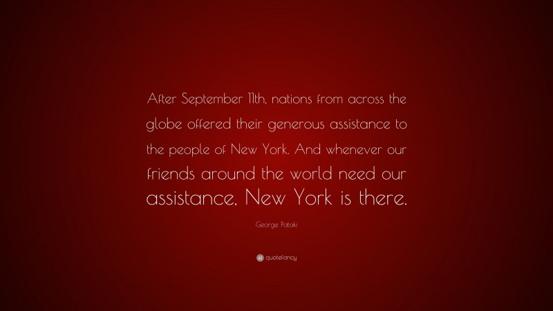 George Pataki Quote: “After September 11th, nations from across the globe offered their generous assistance to the people of New York. And whenever our friends around the world need our assistance, New York is there.”