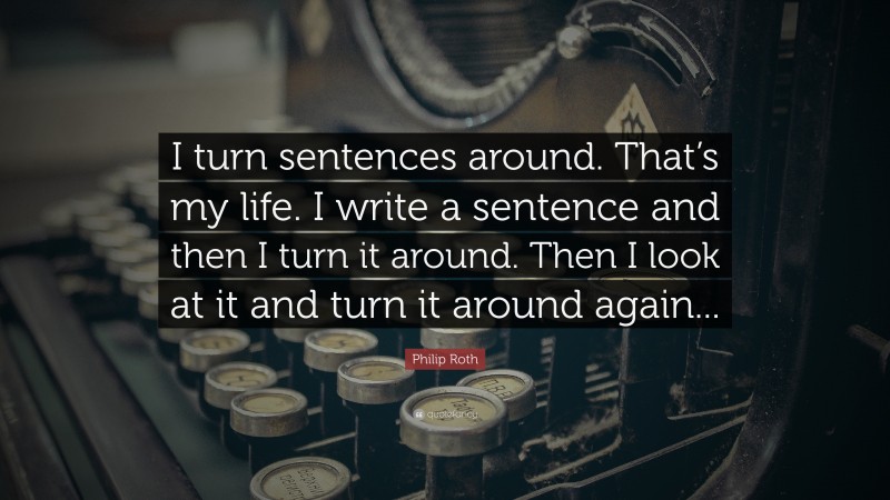 Philip Roth Quote: “I turn sentences around. That’s my life. I write a sentence and then I turn it around. Then I look at it and turn it around again...”