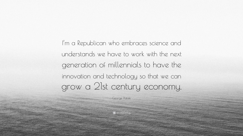 George Pataki Quote: “I’m a Republican who embraces science and understands we have to work with the next generation of millennials to have the innovation and technology so that we can grow a 21st century economy.”