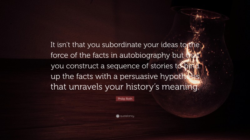 Philip Roth Quote: “It isn’t that you subordinate your ideas to the force of the facts in autobiography but that you construct a sequence of stories to bind up the facts with a persuasive hypothesis that unravels your history’s meaning.”