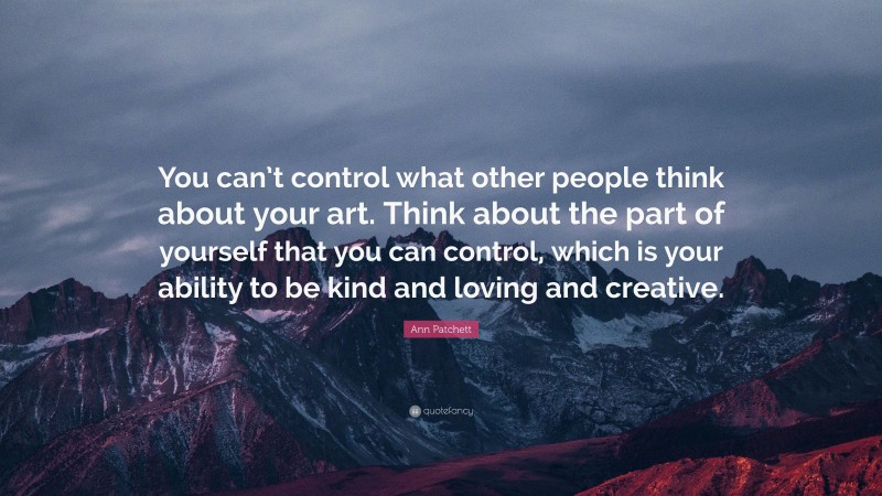 Ann Patchett Quote: “You can’t control what other people think about your art. Think about the part of yourself that you can control, which is your ability to be kind and loving and creative.”