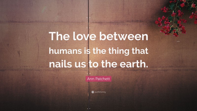 Ann Patchett Quote: “The love between humans is the thing that nails us to the earth.”