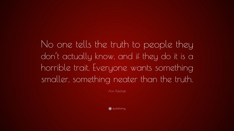 Ann Patchett Quote: “No one tells the truth to people they don’t actually know, and if they do it is a horrible trait. Everyone wants something smaller, something neater than the truth.”