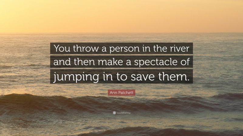 Ann Patchett Quote: “You throw a person in the river and then make a spectacle of jumping in to save them.”