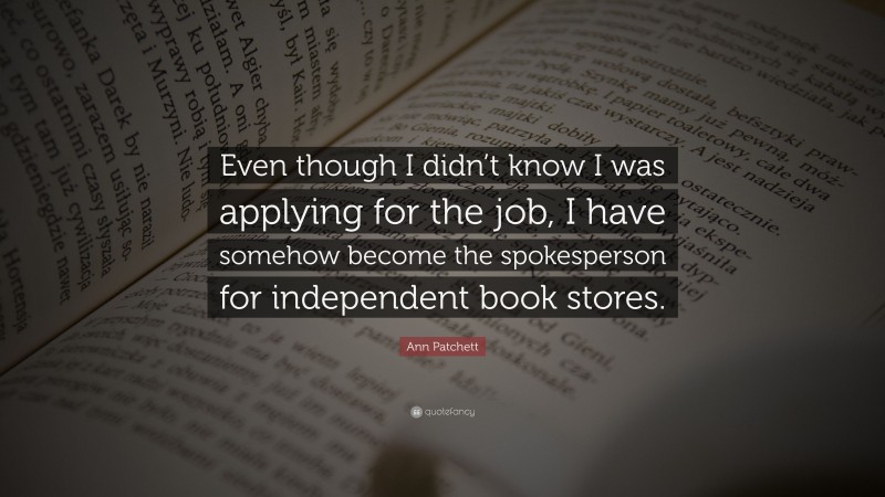 Ann Patchett Quote: “Even though I didn’t know I was applying for the job, I have somehow become the spokesperson for independent book stores.”