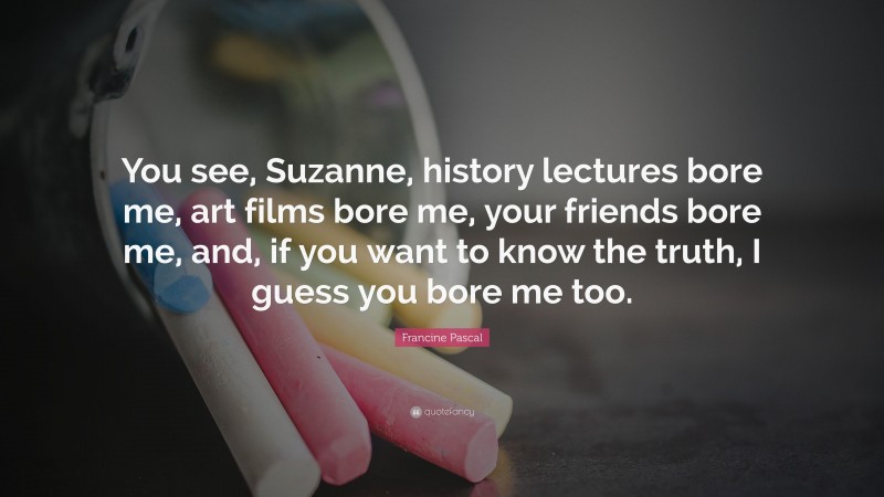 Francine Pascal Quote: “You see, Suzanne, history lectures bore me, art films bore me, your friends bore me, and, if you want to know the truth, I guess you bore me too.”