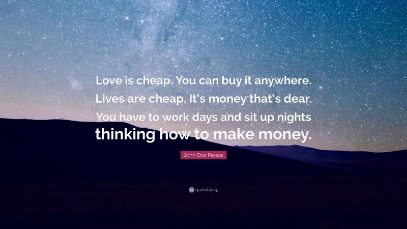 John Dos Passos Quote: “Love is cheap. You can buy it anywhere. Lives are cheap. It’s money that’s dear. You have to work days and sit up nights thinking how to make money.”