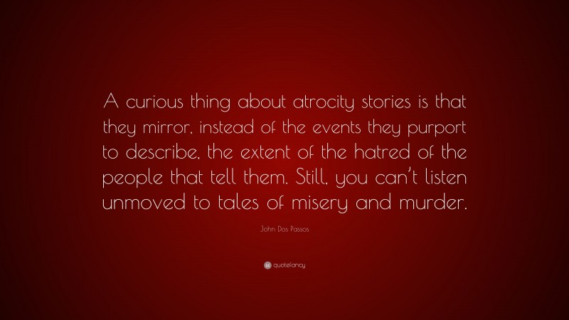 John Dos Passos Quote: “A curious thing about atrocity stories is that they mirror, instead of the events they purport to describe, the extent of the hatred of the people that tell them. Still, you can’t listen unmoved to tales of misery and murder.”