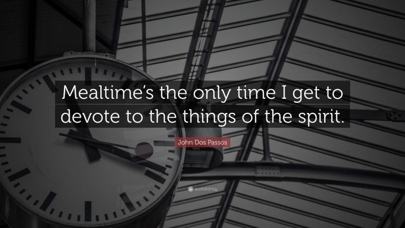 John Dos Passos Quote: “Mealtime’s the only time I get to devote to the things of the spirit.”