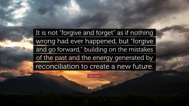 Alan Paton Quote: “It is not “forgive and forget” as if nothing wrong had ever happened, but “forgive and go forward,” building on the mistakes of the past and the energy generated by reconciliation to create a new future.”