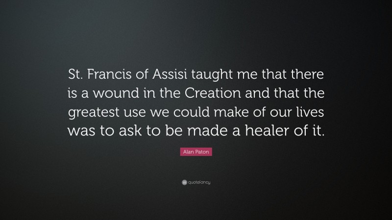 Alan Paton Quote: “St. Francis of Assisi taught me that there is a wound in the Creation and that the greatest use we could make of our lives was to ask to be made a healer of it.”