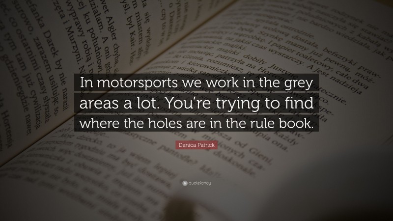 Danica Patrick Quote: “In motorsports we work in the grey areas a lot. You’re trying to find where the holes are in the rule book.”