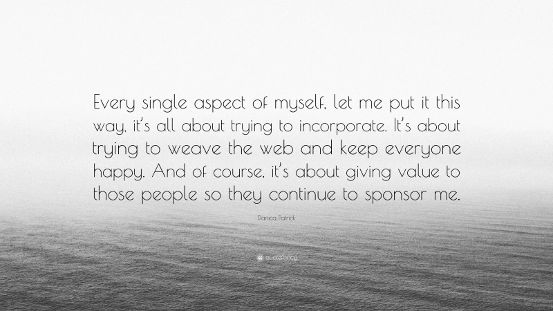 Danica Patrick Quote: “Every single aspect of myself, let me put it this way, it’s all about trying to incorporate. It’s about trying to weave the web and keep everyone happy. And of course, it’s about giving value to those people so they continue to sponsor me.”