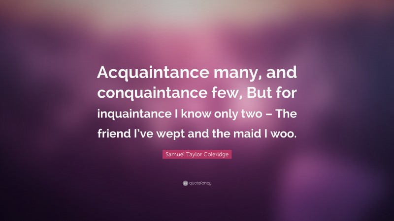 Samuel Taylor Coleridge Quote: “Acquaintance many, and conquaintance few, But for inquaintance I know only two – The friend I’ve wept and the maid I woo.”