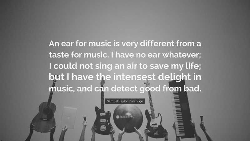 Samuel Taylor Coleridge Quote: “An ear for music is very different from a taste for music. I have no ear whatever; I could not sing an air to save my life; but I have the intensest delight in music, and can detect good from bad.”