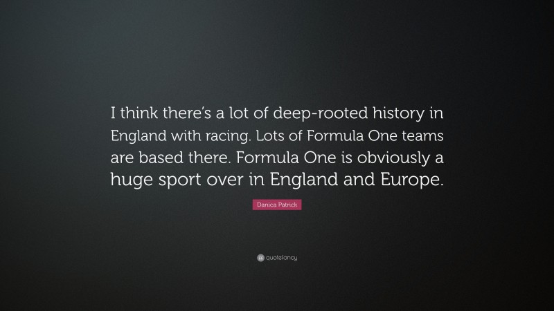 Danica Patrick Quote: “I think there’s a lot of deep-rooted history in England with racing. Lots of Formula One teams are based there. Formula One is obviously a huge sport over in England and Europe.”