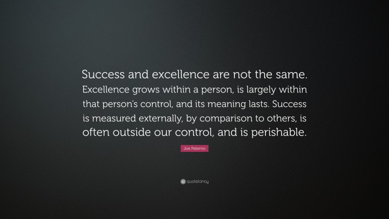 Joe Paterno Quote: “Success and excellence are not the same. Excellence grows within a person, is largely within that person’s control, and its meaning lasts. Success is measured externally, by comparison to others, is often outside our control, and is perishable.”