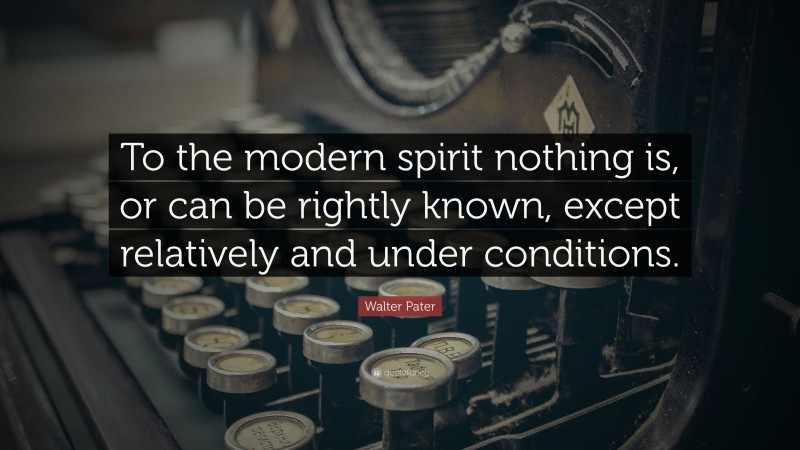 Walter Pater Quote: “To the modern spirit nothing is, or can be rightly known, except relatively and under conditions.”