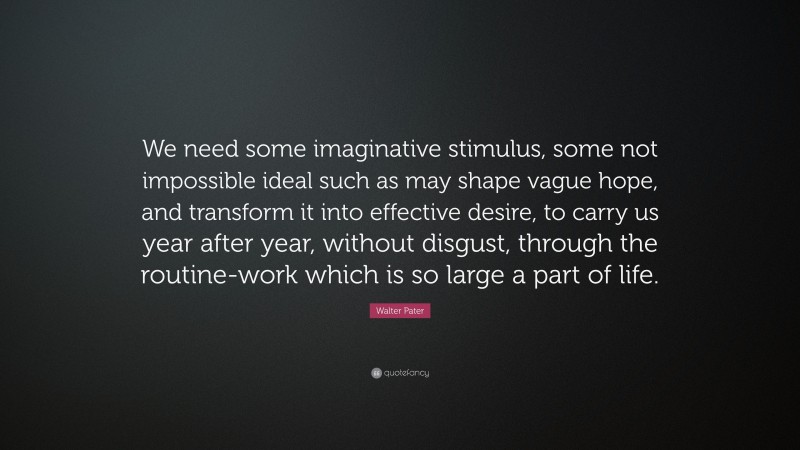 Walter Pater Quote: “We need some imaginative stimulus, some not impossible ideal such as may shape vague hope, and transform it into effective desire, to carry us year after year, without disgust, through the routine-work which is so large a part of life.”