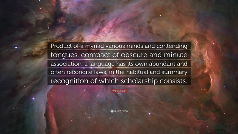 Walter Pater Quote: “Product of a myriad various minds and contending tongues, compact of obscure and minute association, a language has its own abundant and often recondite laws, in the habitual and summary recognition of which scholarship consists.”