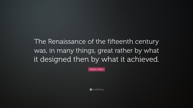 Walter Pater Quote: “The Renaissance of the fifteenth century was, in many things, great rather by what it designed then by what it achieved.”