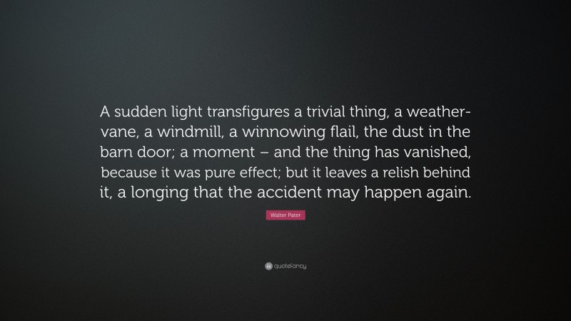 Walter Pater Quote: “A sudden light transfigures a trivial thing, a weather-vane, a windmill, a winnowing flail, the dust in the barn door; a moment – and the thing has vanished, because it was pure effect; but it leaves a relish behind it, a longing that the accident may happen again.”