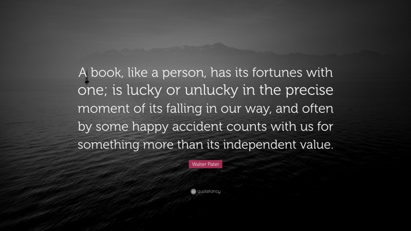 Walter Pater Quote: “A book, like a person, has its fortunes with one; is lucky or unlucky in the precise moment of its falling in our way, and often by some happy accident counts with us for something more than its independent value.”
