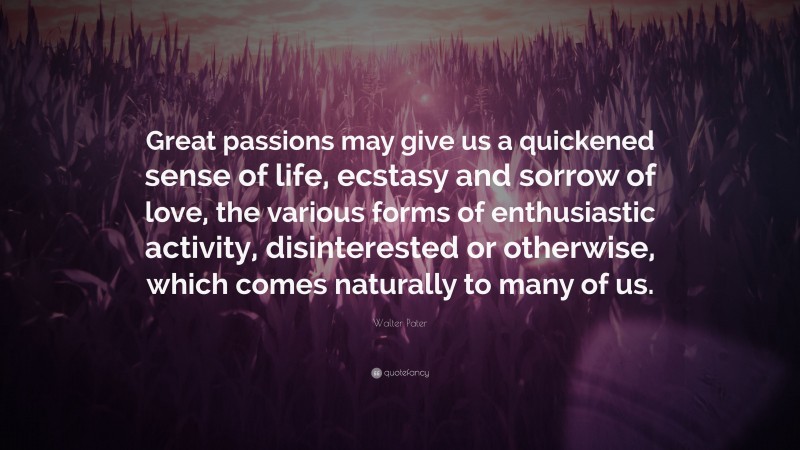 Walter Pater Quote: “Great passions may give us a quickened sense of life, ecstasy and sorrow of love, the various forms of enthusiastic activity, disinterested or otherwise, which comes naturally to many of us.”