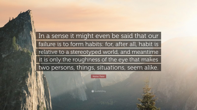 Walter Pater Quote: “In a sense it might even be said that our failure is to form habits: for, after all, habit is relative to a stereotyped world, and meantime it is only the roughness of the eye that makes two persons, things, situations, seem alike.”