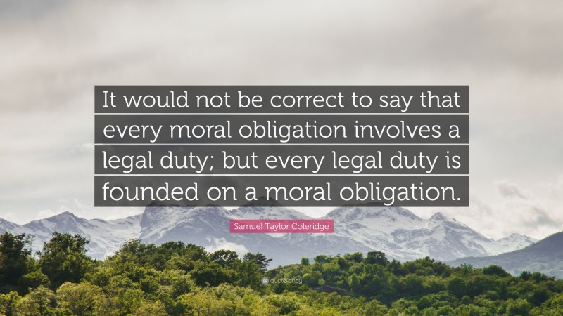 Samuel Taylor Coleridge Quote: “It would not be correct to say that every moral obligation involves a legal duty; but every legal duty is founded on a moral obligation.”