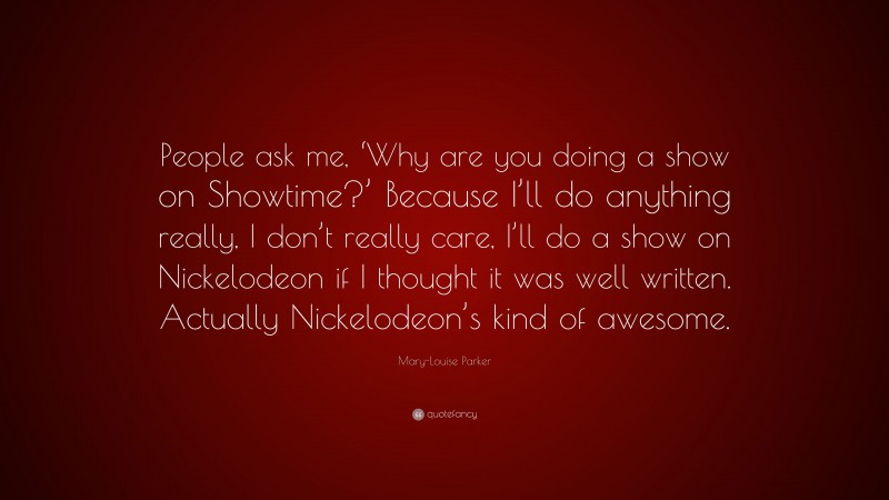 Mary-Louise Parker Quote: “People ask me, ‘Why are you doing a show on Showtime?’ Because I’ll do anything really, I don’t really care, I’ll do a show on Nickelodeon if I thought it was well written. Actually Nickelodeon’s kind of awesome.”