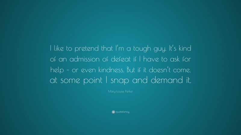 Mary-Louise Parker Quote: “I like to pretend that I’m a tough guy. It’s kind of an admission of defeat if I have to ask for help – or even kindness. But if it doesn’t come, at some point I snap and demand it.”
